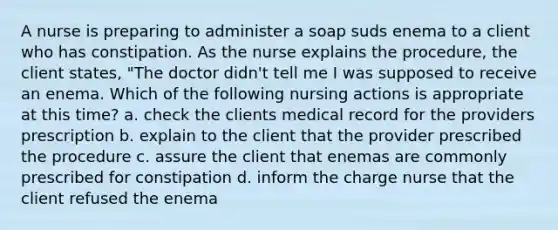 A nurse is preparing to administer a soap suds enema to a client who has constipation. As the nurse explains the procedure, the client states, "The doctor didn't tell me I was supposed to receive an enema. Which of the following nursing actions is appropriate at this time? a. check the clients medical record for the providers prescription b. explain to the client that the provider prescribed the procedure c. assure the client that enemas are commonly prescribed for constipation d. inform the charge nurse that the client refused the enema