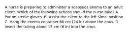 A nurse is preparing to administer a soapsuds enema to an adult client. Which of the following actions should the nurse take? A. Put on sterile gloves. B. Assist the client to the left Sims' position. C. Hang the enema container 60 cm (24 in) above the anus. D. Insert the tubing about 15 cm (6 in) into the anus.