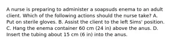 A nurse is preparing to administer a soapsuds enema to an adult client. Which of the following actions should the nurse take? A. Put on sterile gloves. B. Assist the client to the left Sims' position. C. Hang the enema container 60 cm (24 in) above the anus. D. Insert the tubing about 15 cm (6 in) into the anus.