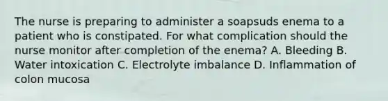 The nurse is preparing to administer a soapsuds enema to a patient who is constipated. For what complication should the nurse monitor after completion of the enema? A. Bleeding B. Water intoxication C. Electrolyte imbalance D. Inflammation of colon mucosa