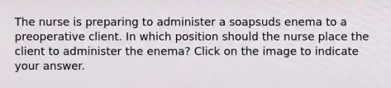 The nurse is preparing to administer a soapsuds enema to a preoperative client. In which position should the nurse place the client to administer the enema? Click on the image to indicate your answer.