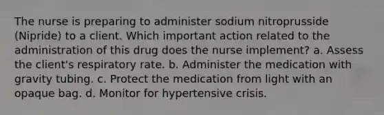 The nurse is preparing to administer sodium nitroprusside (Nipride) to a client. Which important action related to the administration of this drug does the nurse implement? a. Assess the client's respiratory rate. b. Administer the medication with gravity tubing. c. Protect the medication from light with an opaque bag. d. Monitor for hypertensive crisis.