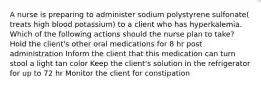 A nurse is preparing to administer sodium polystyrene sulfonate( treats high blood potassium) to a client who has hyperkalemia. Which of the following actions should the nurse plan to take? Hold the client's other oral medications for 8 hr post administration Inform the client that this medication can turn stool a light tan color Keep the client's solution in the refrigerator for up to 72 hr Monitor the client for constipation