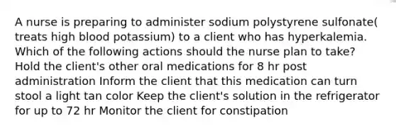 A nurse is preparing to administer sodium polystyrene sulfonate( treats high blood potassium) to a client who has hyperkalemia. Which of the following actions should the nurse plan to take? Hold the client's other oral medications for 8 hr post administration Inform the client that this medication can turn stool a light tan color Keep the client's solution in the refrigerator for up to 72 hr Monitor the client for constipation