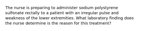 The nurse is preparing to administer sodium polystyrene sulfonate rectally to a patient with an irregular pulse and weakness of the lower extremities. What laboratory finding does the nurse determine is the reason for this treatment?