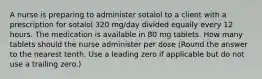 A nurse is preparing to administer sotalol to a client with a prescription for sotalol 320 mg/day divided equally every 12 hours. The medication is available in 80 mg tablets. How many tablets should the nurse administer per dose (Round the answer to the nearest tenth. Use a leading zero if applicable but do not use a trailing zero.)