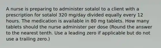 A nurse is preparing to administer sotalol to a client with a prescription for sotalol 320 mg/day divided equally every 12 hours. The medication is available in 80 mg tablets. How many tablets should the nurse administer per dose (Round the answer to the nearest tenth. Use a leading zero if applicable but do not use a trailing zero.)