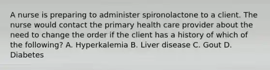 A nurse is preparing to administer spironolactone to a client. The nurse would contact the primary health care provider about the need to change the order if the client has a history of which of the following? A. Hyperkalemia B. Liver disease C. Gout D. Diabetes