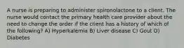 A nurse is preparing to administer spironolactone to a client. The nurse would contact the primary health care provider about the need to change the order if the client has a history of which of the following? A) Hyperkalemia B) Liver disease C) Gout D) Diabetes