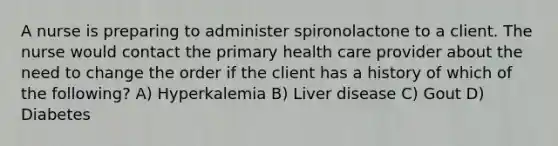 A nurse is preparing to administer spironolactone to a client. The nurse would contact the primary health care provider about the need to change the order if the client has a history of which of the following? A) Hyperkalemia B) Liver disease C) Gout D) Diabetes