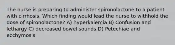 The nurse is preparing to administer spironolactone to a patient with cirrhosis. Which finding would lead the nurse to withhold the dose of spironolactone? A) hyperkalemia B) Confusion and lethargy C) decreased bowel sounds D) Petechiae and ecchymosis