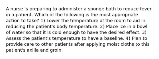 A nurse is preparing to administer a sponge bath to reduce fever in a patient. Which of the following is the most appropriate action to take? 1) Lower the temperature of the room to aid in reducing the patient's body temperature. 2) Place ice in a bowl of water so that it is cold enough to have the desired effect. 3) Assess the patient's temperature to have a baseline. 4) Plan to provide care to other patients after applying moist cloths to this patient's axilla and groin.