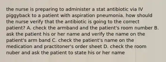 the nurse is preparing to administer a stat antibiotic via IV piggyback to a patient with aspiration pneumonia. how should the nurse verify that the antibiotic is going to the correct patient? A. check the armband and the patient's room number B. ask the patient his or her name and verify the name on the patient's arm band C. check the patient's name on the medication and practitoner's order sheet D. check the room nuber and ask the patient to state his or her name