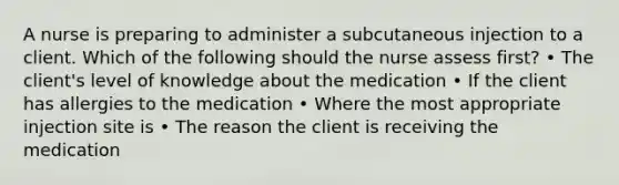 A nurse is preparing to administer a subcutaneous injection to a client. Which of the following should the nurse assess first? • The client's level of knowledge about the medication • If the client has allergies to the medication • Where the most appropriate injection site is • The reason the client is receiving the medication