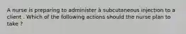 A nurse is preparing to administer à subcutaneous injection to a client . Which of the following actions should the nurse plan to take ?