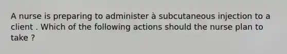 A nurse is preparing to administer à subcutaneous injection to a client . Which of the following actions should the nurse plan to take ?