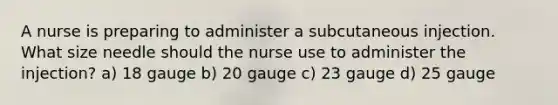 A nurse is preparing to administer a subcutaneous injection. What size needle should the nurse use to administer the injection? a) 18 gauge b) 20 gauge c) 23 gauge d) 25 gauge