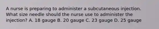 A nurse is preparing to administer a subcutaneous injection. What size needle should the nurse use to administer the injection? A. 18 gauge B. 20 gauge C. 23 gauge D. 25 gauge