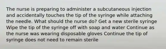 The nurse is preparing to administer a subcutaneous injection and accidentally touches the tip of the syringe while attaching the needle. What should the nurse do? Get a new sterile syringe Wipe the tip of the syringe off with soap and water Continue as the nurse was wearing disposable gloves Continue the tip of syringe does not need to remain sterile