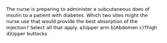 The nurse is preparing to administer a subcutaneous does of insulin to a patient with diabetes. Which two sites might the nurse use that would provide the best absorption of the injection? Select all that apply. a)Upper arm b)Abdomen c)Thigh d)Upper buttocks