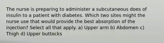 The nurse is preparing to administer a subcutaneous does of insulin to a patient with diabetes. Which two sites might the nurse use that would provide the best absorption of the injection? Select all that apply. a) Upper arm b) Abdomen c) Thigh d) Upper buttocks