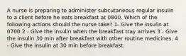 A nurse is preparing to administer subcutaneous regular insulin to a client before he eats breakfast at 0800. Which of the following actions should the nurse take? 1- Give the insulin at 0700 2 - Give the insulin when the breakfast tray arrives 3 - Give the insulin 30 min after breakfast with other routine medicines. 4 - Give the insulin at 30 min before breakfast.