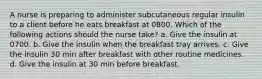 A nurse is preparing to administer subcutaneous regular insulin to a client before he eats breakfast at 0800. Which of the following actions should the nurse take? a. Give the insulin at 0700. b. Give the insulin when the breakfast tray arrives. c. Give the insulin 30 min after breakfast with other routine medicines. d. Give the insulin at 30 min before breakfast.