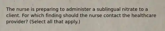 The nurse is preparing to administer a sublingual nitrate to a client. For which finding should the nurse contact the healthcare​ provider? (Select all that​ apply.)