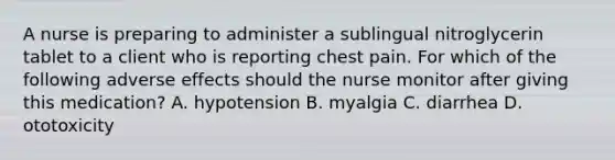 A nurse is preparing to administer a sublingual nitroglycerin tablet to a client who is reporting chest pain. For which of the following adverse effects should the nurse monitor after giving this medication? A. hypotension B. myalgia C. diarrhea D. ototoxicity