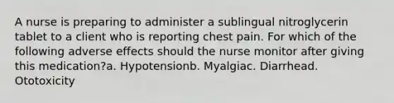 A nurse is preparing to administer a sublingual nitroglycerin tablet to a client who is reporting chest pain. For which of the following adverse effects should the nurse monitor after giving this medication?a. Hypotensionb. Myalgiac. Diarrhead. Ototoxicity