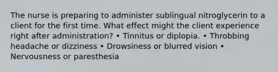 The nurse is preparing to administer sublingual nitroglycerin to a client for the first time. What effect might the client experience right after administration? • Tinnitus or diplopia. • Throbbing headache or dizziness • Drowsiness or blurred vision • Nervousness or paresthesia