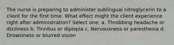 The nurse is preparing to administer sublingual nitroglycerin to a client for the first time. What effect might the client experience right after administration? Select one: a. Throbbing headache or dizziness b. Tinnitus or diplopia c. Nervousness or paresthesia d. Drowsiness or blurred vision