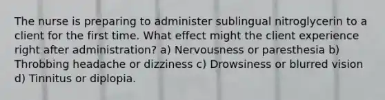 The nurse is preparing to administer sublingual nitroglycerin to a client for the first time. What effect might the client experience right after administration? a) Nervousness or paresthesia b) Throbbing headache or dizziness c) Drowsiness or blurred vision d) Tinnitus or diplopia.