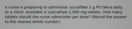 a nurse is preparing to administer sucralfate 1 g PO twice daily to a client. Available is sulcralfate 1,000 mg tablets. How many tablets should the nurse administer per dose? (Round the answer to the nearest whole number)