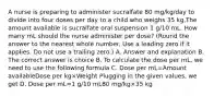 A nurse is preparing to administer sucralfate 80 mg/kg/day to divide into four doses per day to a child who weighs 35 kg.The amount available is sucralfate oral suspension 1 g/10 mL. How many mL should the nurse administer per dose? (Round the answer to the nearest whole number. Use a leading zero if it applies. Do not use a trailing zero.) A. Answer and explanation B. The correct answer is choice B. To calculate the dose per mL, we need to use the following formula C. Dose per mL=Amount availableDose per kg×Weight Plugging in the given values, we get D. Dose per mL=1 g/10 mL80 mg/kg×35 kg