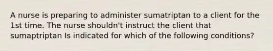 A nurse is preparing to administer sumatriptan to a client for the 1st time. The nurse shouldn't instruct the client that sumaptriptan Is indicated for which of the following conditions?