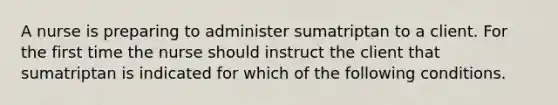 A nurse is preparing to administer sumatriptan to a client. For the first time the nurse should instruct the client that sumatriptan is indicated for which of the following conditions.