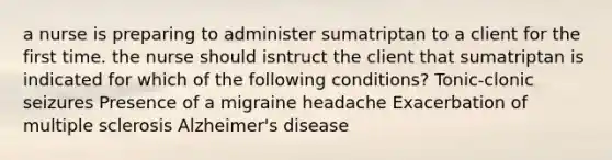 a nurse is preparing to administer sumatriptan to a client for the first time. the nurse should isntruct the client that sumatriptan is indicated for which of the following conditions? Tonic-clonic seizures Presence of a migraine headache Exacerbation of multiple sclerosis Alzheimer's disease