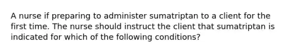 A nurse if preparing to administer sumatriptan to a client for the first time. The nurse should instruct the client that sumatriptan is indicated for which of the following conditions?