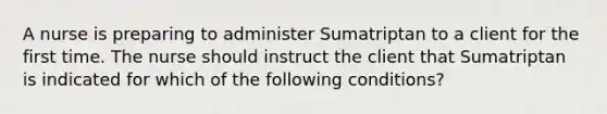 A nurse is preparing to administer Sumatriptan to a client for the first time. The nurse should instruct the client that Sumatriptan is indicated for which of the following conditions?