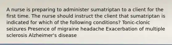 A nurse is preparing to administer sumatriptan to a client for the first time. The nurse should instruct the client that sumatriptan is indicated for which of the following conditions? Tonic-clonic seizures Presence of migraine headache Exacerbation of multiple sclerosis Alzheimer's disease