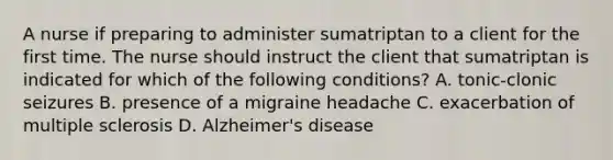 A nurse if preparing to administer sumatriptan to a client for the first time. The nurse should instruct the client that sumatriptan is indicated for which of the following conditions? A. tonic-clonic seizures B. presence of a migraine headache C. exacerbation of multiple sclerosis D. Alzheimer's disease