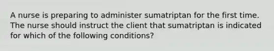 A nurse is preparing to administer sumatriptan for the first time. The nurse should instruct the client that sumatriptan is indicated for which of the following conditions?