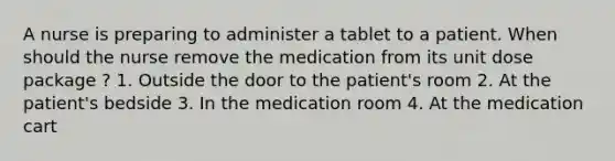 A nurse is preparing to administer a tablet to a patient. When should the nurse remove the medication from its unit dose package ? 1. Outside the door to the patient's room 2. At the patient's bedside 3. In the medication room 4. At the medication cart