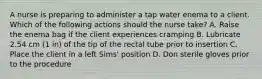 A nurse is preparing to administer a tap water enema to a client. Which of the following actions should the nurse take? A. Raise the enema bag if the client experiences cramping B. Lubricate 2.54 cm (1 in) of the tip of the rectal tube prior to insertion C. Place the client in a left Sims' position D. Don sterile gloves prior to the procedure