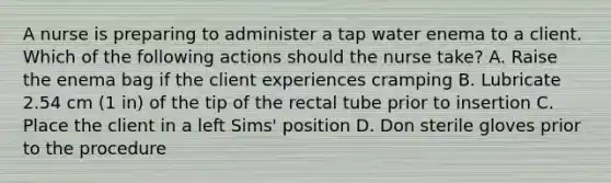 A nurse is preparing to administer a tap water enema to a client. Which of the following actions should the nurse take? A. Raise the enema bag if the client experiences cramping B. Lubricate 2.54 cm (1 in) of the tip of the rectal tube prior to insertion C. Place the client in a left Sims' position D. Don sterile gloves prior to the procedure