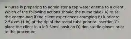 A nurse is preparing to administer a tap water enema to a client. Which of the following actions should the nurse take? A) raise the enema bag if the client experiences cramping B) lubricate 2.54 cm (1 in) of the tip of the rectal tube prior to insertion C) place the client in a left Sims' position D) don sterile gloves prior to the procedure