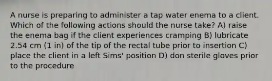 A nurse is preparing to administer a tap water enema to a client. Which of the following actions should the nurse take? A) raise the enema bag if the client experiences cramping B) lubricate 2.54 cm (1 in) of the tip of the rectal tube prior to insertion C) place the client in a left Sims' position D) don sterile gloves prior to the procedure