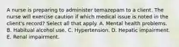 A nurse is preparing to administer temazepam to a client. The nurse will exercise caution if which medical issue is noted in the client's record? Select all that apply. A. Mental health problems. B. Habitual alcohol use. C. Hypertension. D. Hepatic impairment. E. Renal impairment.