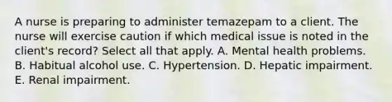 A nurse is preparing to administer temazepam to a client. The nurse will exercise caution if which medical issue is noted in the client's record? Select all that apply. A. Mental health problems. B. Habitual alcohol use. C. Hypertension. D. Hepatic impairment. E. Renal impairment.